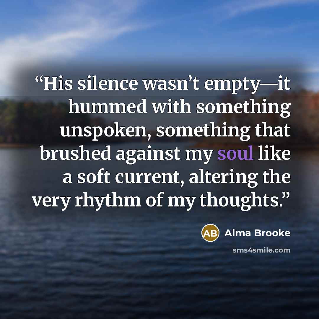 “His silence wasn’t empty—it hummed with something unspoken, something that brushed against my soul like a soft current, altering the very rhythm of my thoughts.” quote by Alma Brooke