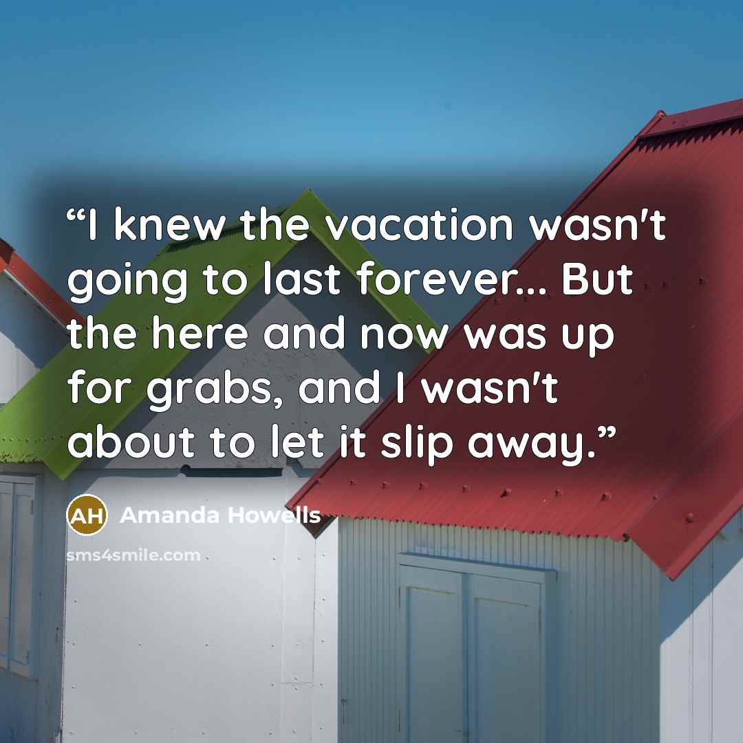 “I knew the vacation wasn't going to last forever... But the here and now was up for grabs, and I wasn't about to let it slip away.” quote by Amanda Howells