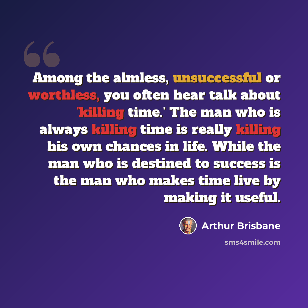 “Among the aimless, unsuccessful or worthless, you often hear talk about 'killing time.' The man who is always killing time is really killing his own chances in life. While the man who is destined to success is the man who makes time live by making it useful.” quote by Arthur Brisbane