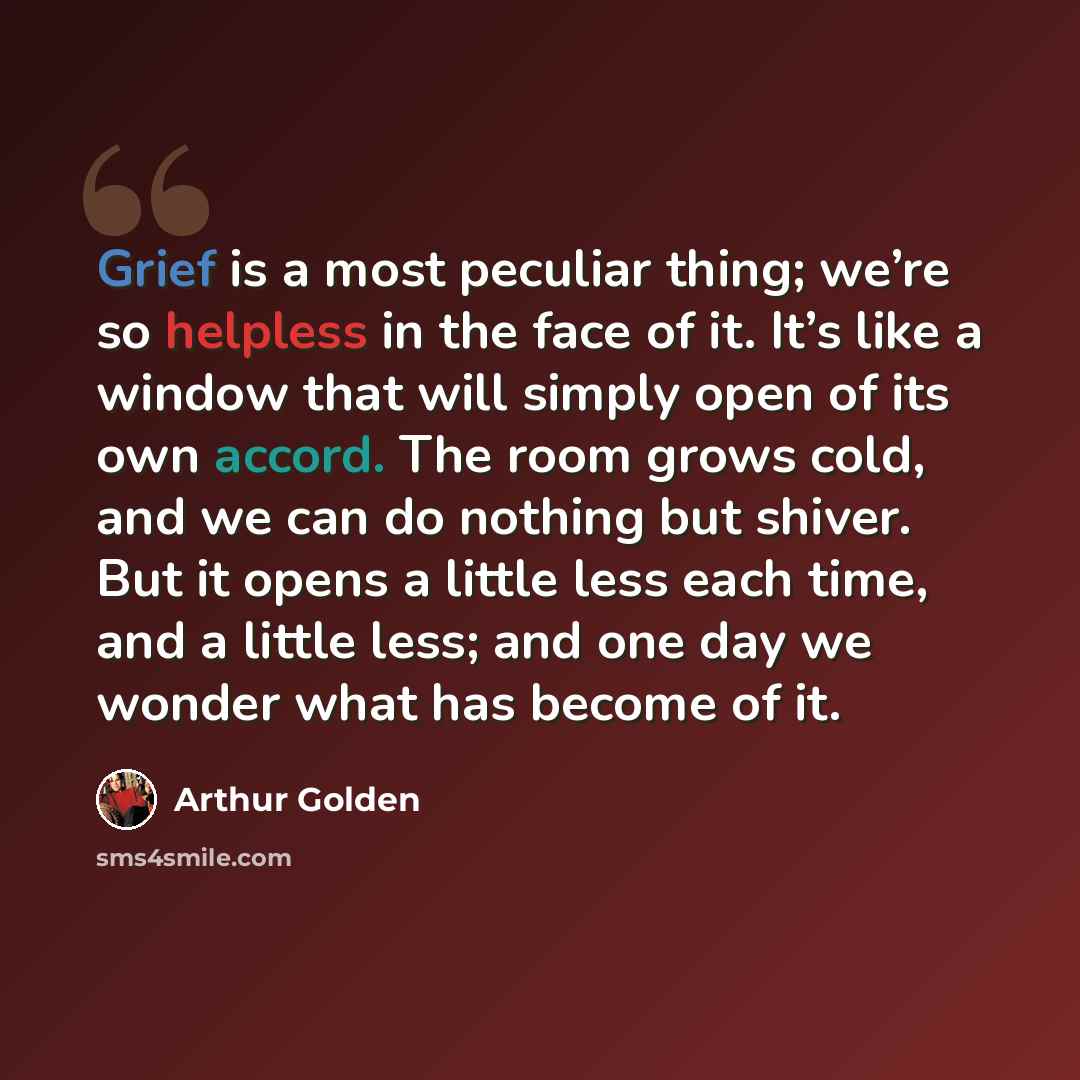 “Grief is a most peculiar thing; we’re so helpless in the face of it. It’s like a window that will simply open of its own accord. The room grows cold, and we can do nothing but shiver. But it opens a little less each time, and a little less; and one day we wonder what has become of it.” quote by Arthur Golden