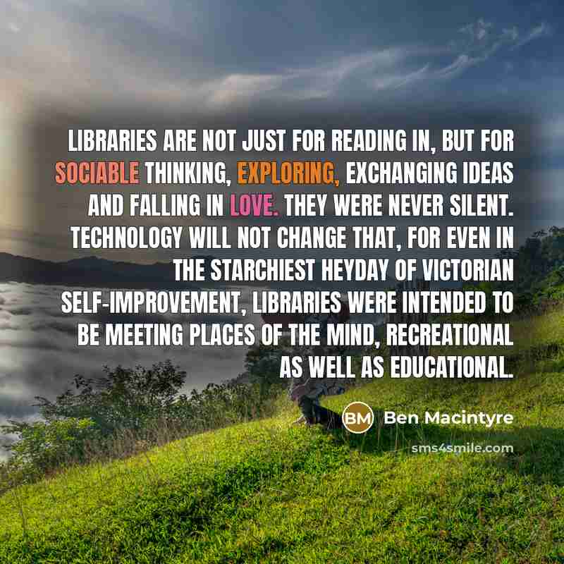 “Libraries are not just for reading in, but for sociable thinking, exploring, exchanging ideas and falling in love. They were never silent. Technology will not change that, for even in the starchiest heyday of Victorian self-improvement, libraries were intended to be meeting places of the mind…” quote by Ben Macintyre