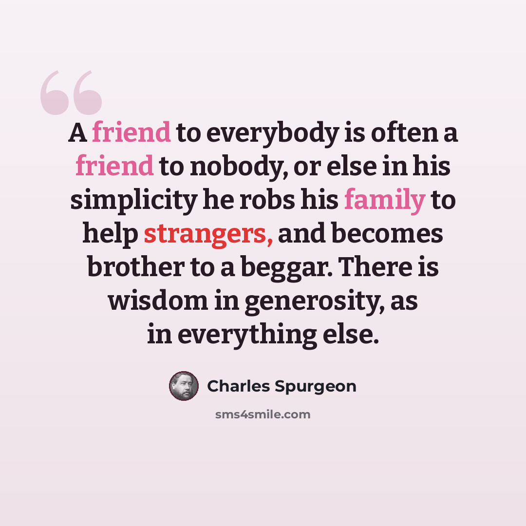 “A friend to everybody is often a friend to nobody, or else in his simplicity he robs his family to help strangers, and becomes brother to a beggar. There is wisdom in generosity, as in everything else.” quote by Charles Spurgeon