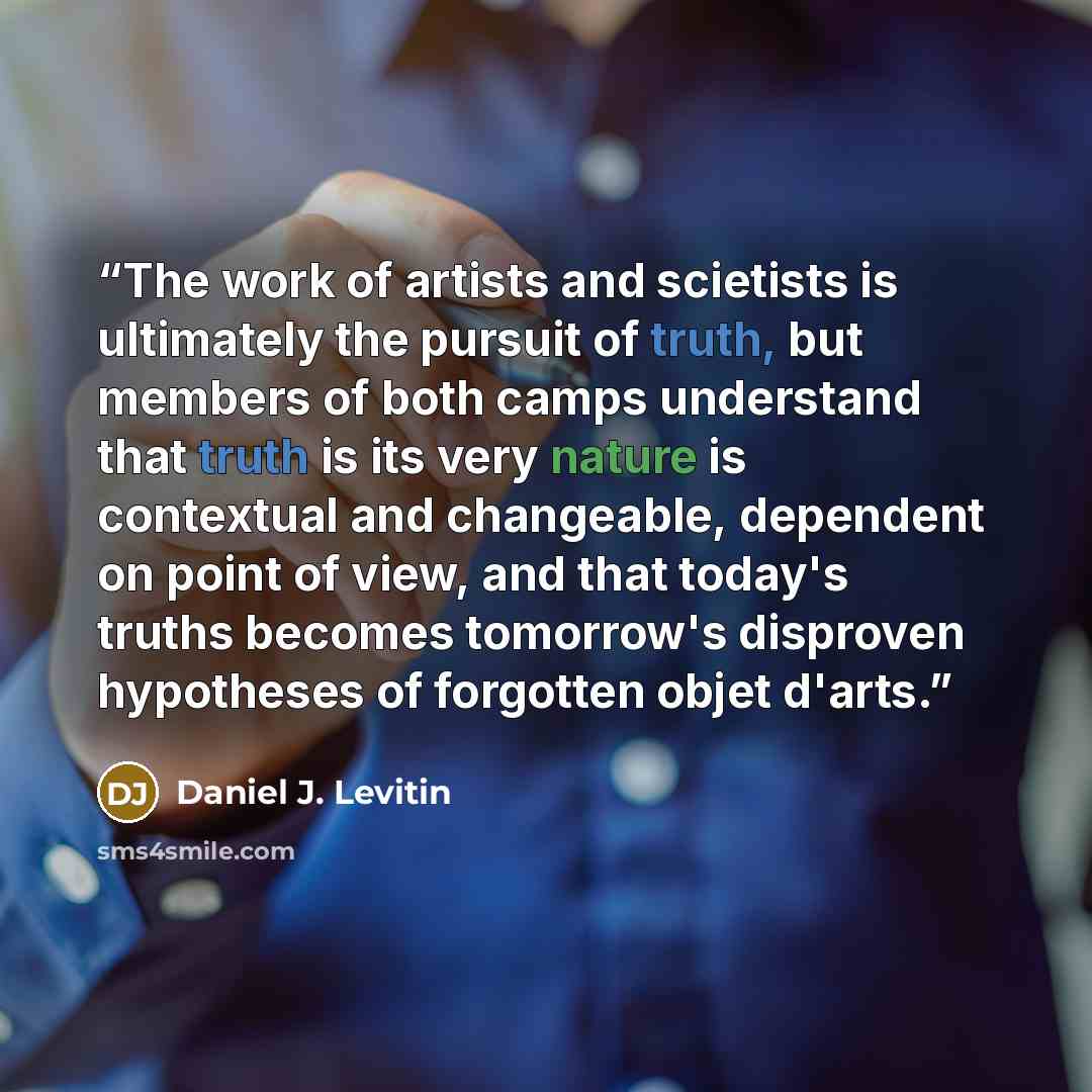 “The work of artists and scietists is ultimately the pursuit of truth, but members of both camps understand that truth is its very nature is contextual and changeable, dependent on point of view, and that today's truths becomes tomorrow's disproven hypotheses of forgotten objet d'arts.” quote by Daniel J. Levitin