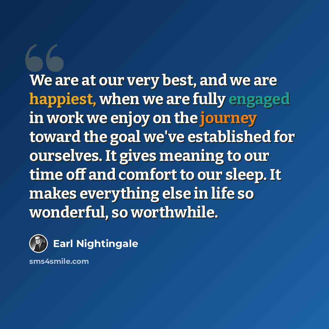 “We are at our very best, and we are happiest, when we are fully engaged in work we enjoy on the journey toward the goal we've established for ourselves. It gives meaning to our time off and comfort to our sleep. It makes everything else in life so wonderful, so worthwhile.” quote by Earl Nightingale
