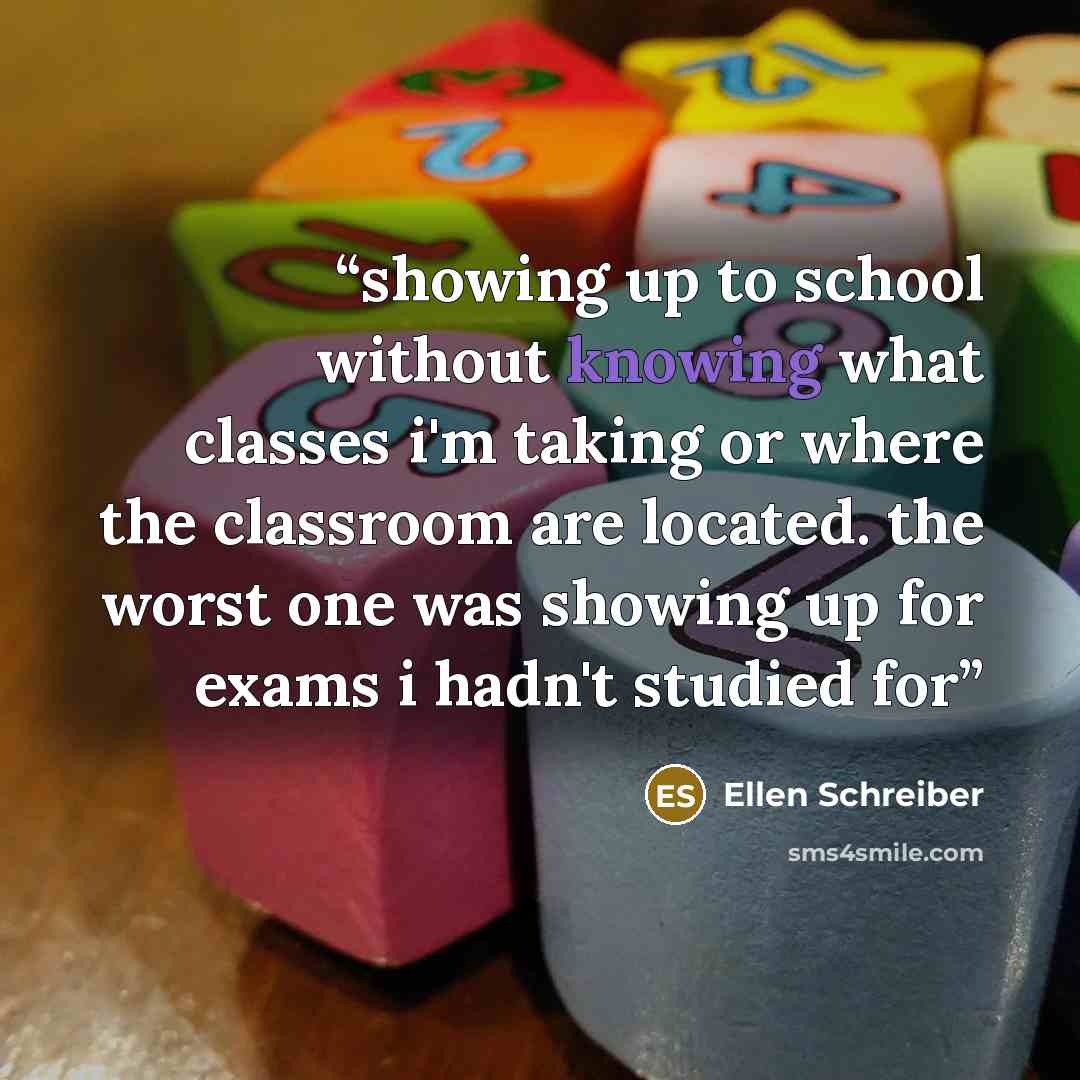 “showing up to school without knowing what classes i'm taking or where the classroom are located. the worst one was showing up for exams i hadn't studied for” quote by Ellen Schreiber
