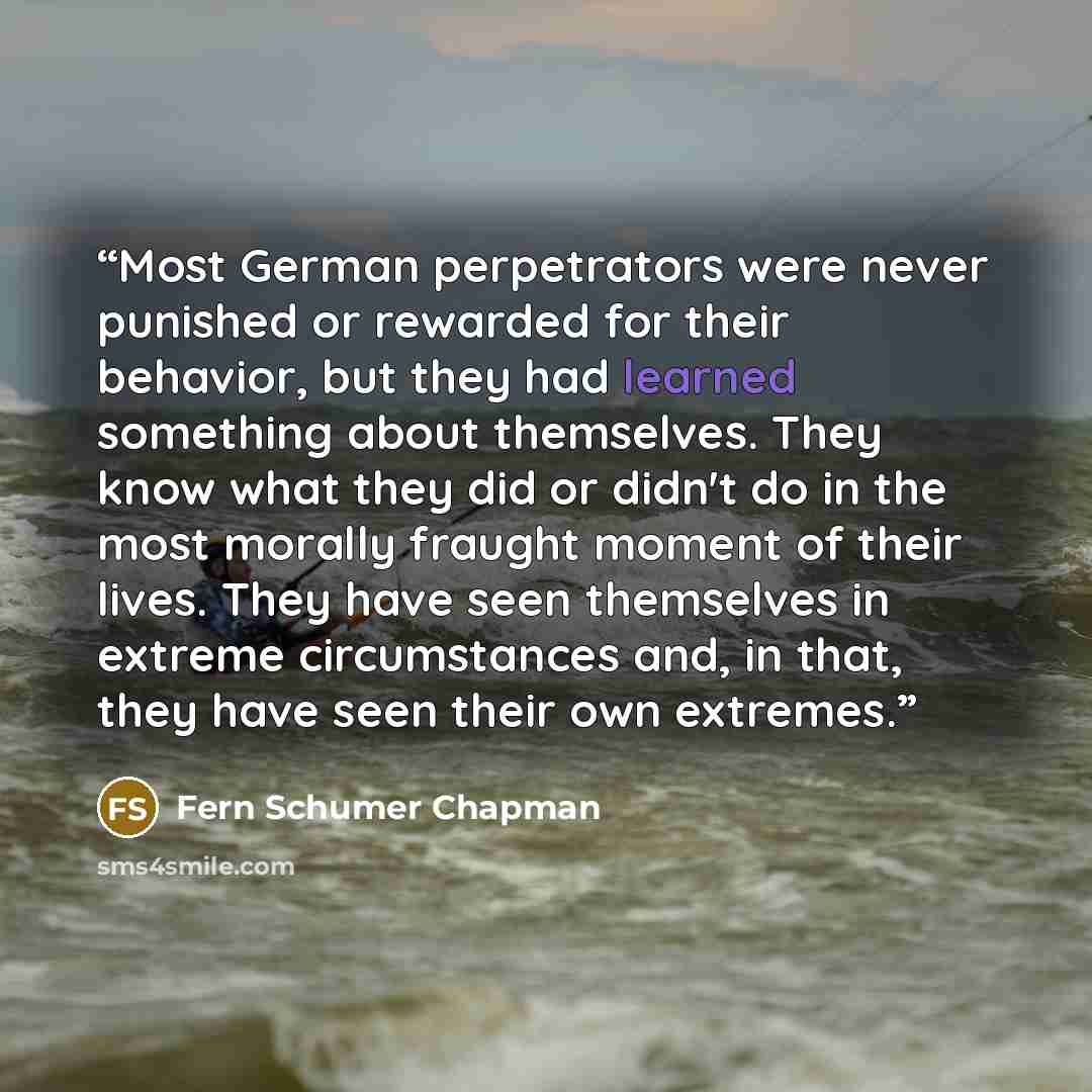 “Most German perpetrators were never punished or rewarded for their behavior, but they had learned something about themselves. They know what they did or didn't do in the most morally fraught moment of their lives. They have seen themselves in extreme circumstances and, in that, they have seen…” quote by Fern Schumer Chapman
