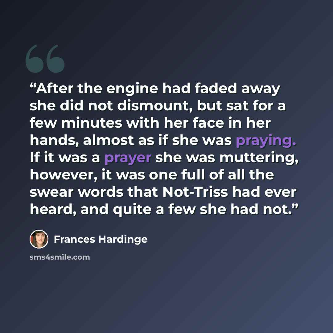 “After the engine had faded away she did not dismount, but sat for a few minutes with her face in her hands, almost as if she was praying. If it was a prayer she was muttering, however, it was one full of all the swear words that Not-Triss had ever heard, and quite a few she had not.” quote by Frances Hardinge