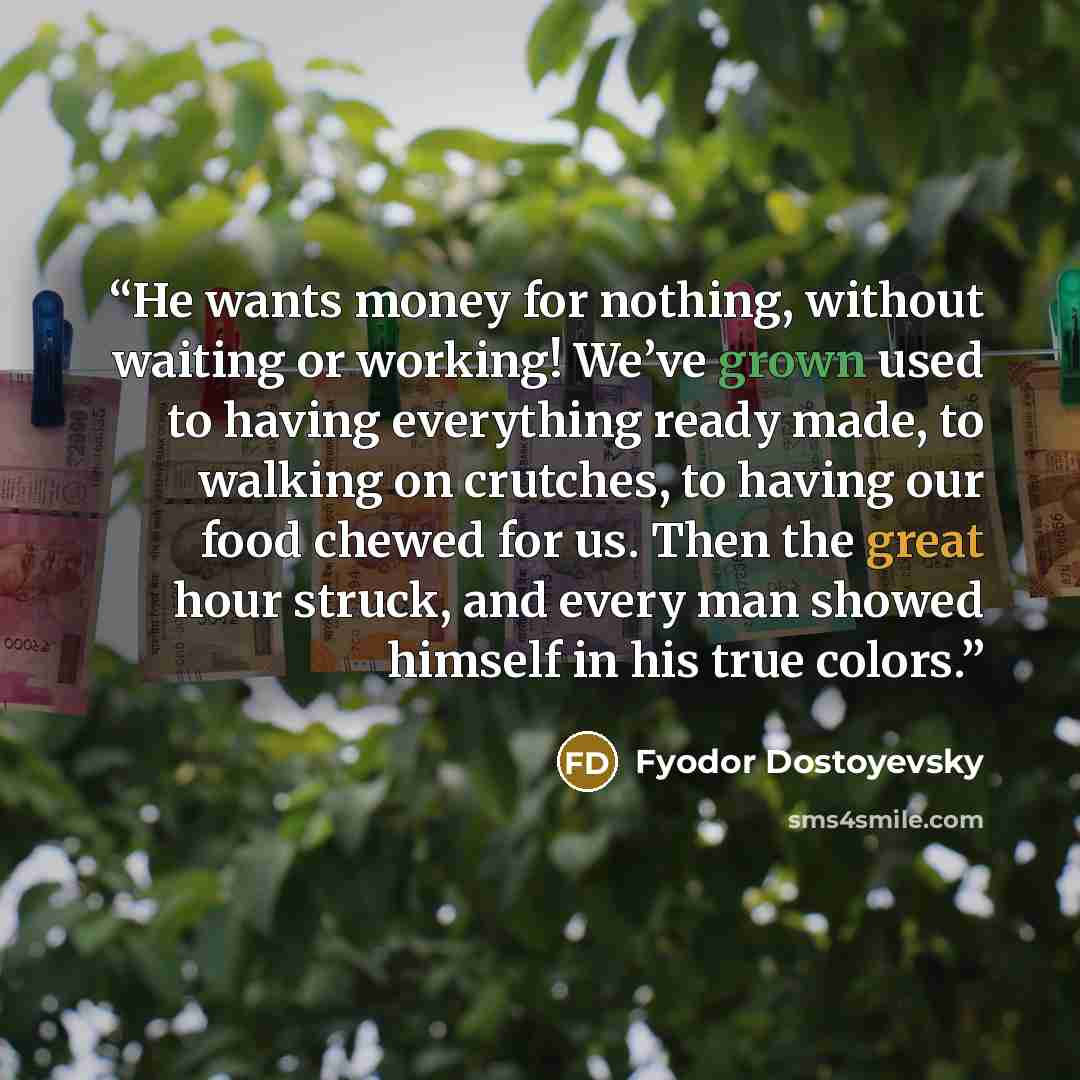 “He wants money for nothing, without waiting or working! We’ve grown used to having everything ready made, to walking on crutches, to having our food chewed for us. Then the great hour struck, and every man showed himself in his true colors.” quote by Fyodor Dostoyevsky