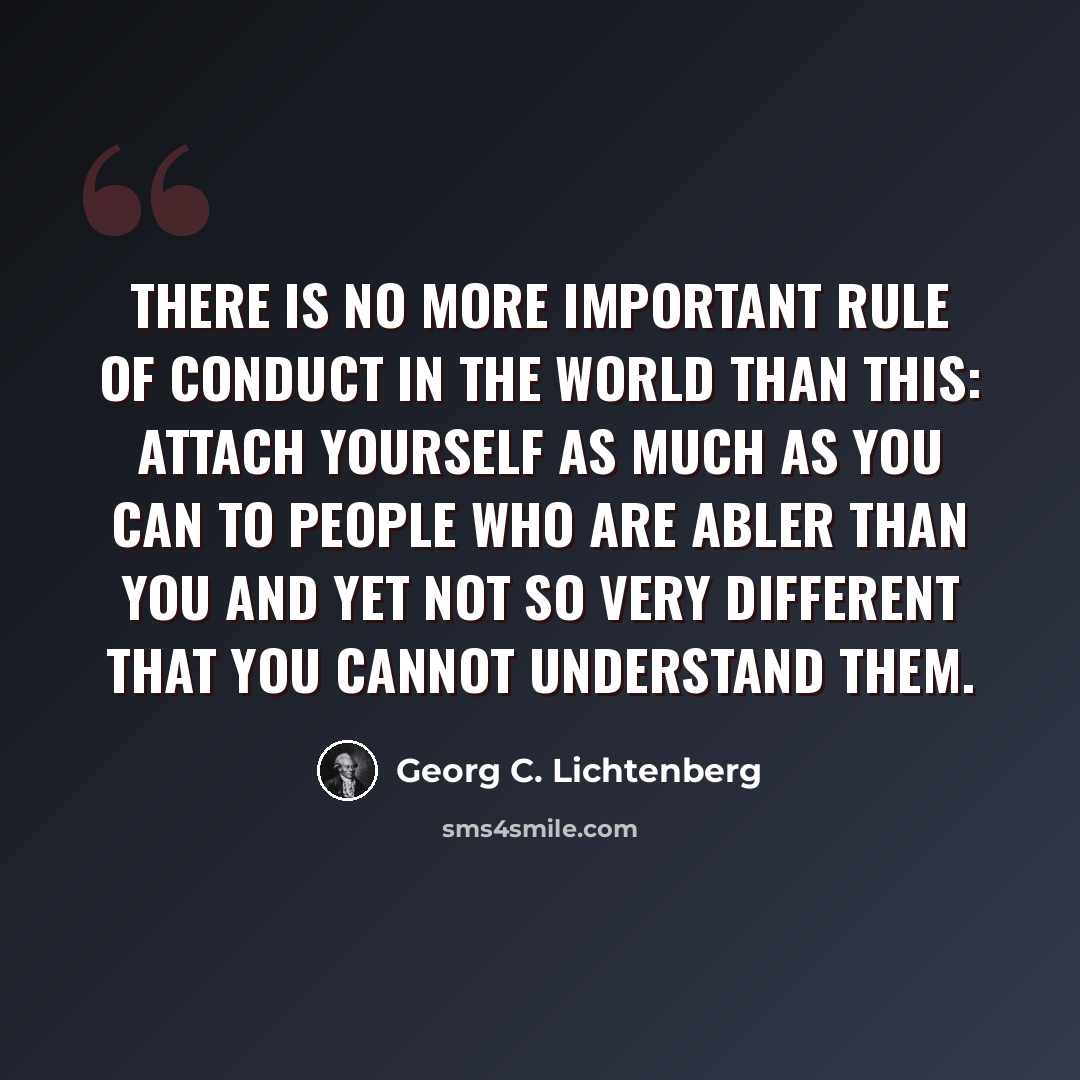 “There is no more important rule of conduct in the world than this: attach yourself as much as you can to people who are abler than you and yet not so very different that you cannot understand them.” quote by Georg C. Lichtenberg