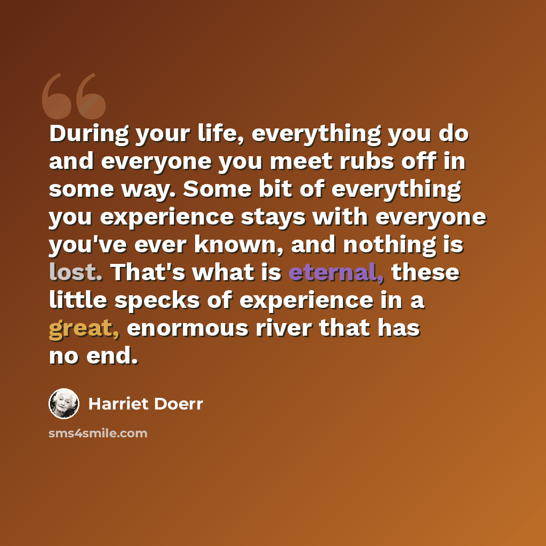 “During your life, everything you do and everyone you meet rubs off in some way. Some bit of everything you experience stays with everyone you've ever known, and nothing is lost. That's what is eternal, these little specks of experience in a great, enormous river that has no end.” quote by Harriet Doerr