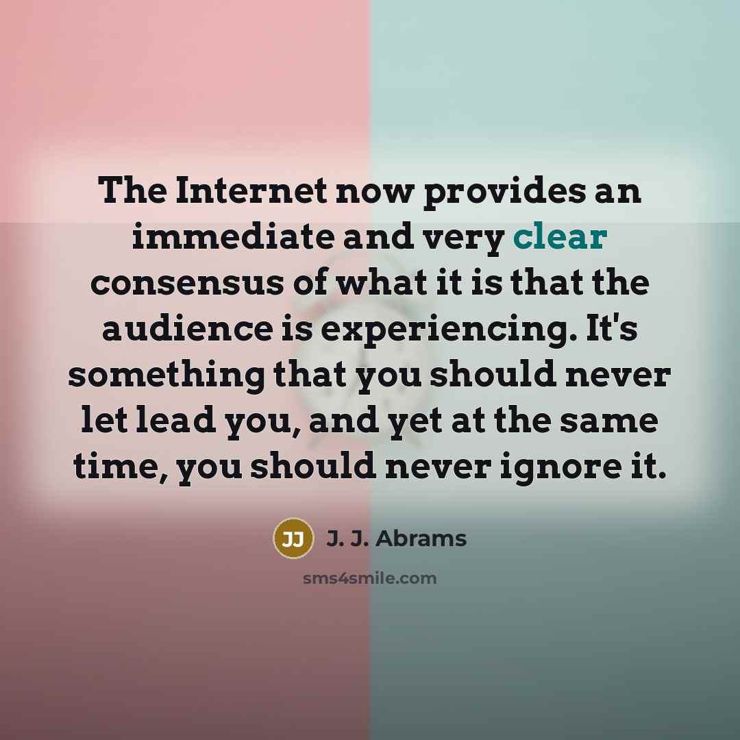 “The Internet now provides an immediate and very clear consensus of what it is that the audience is experiencing. It's something that you should never let lead you, and yet at the same time, you should never ignore it.” quote by J. J. Abrams