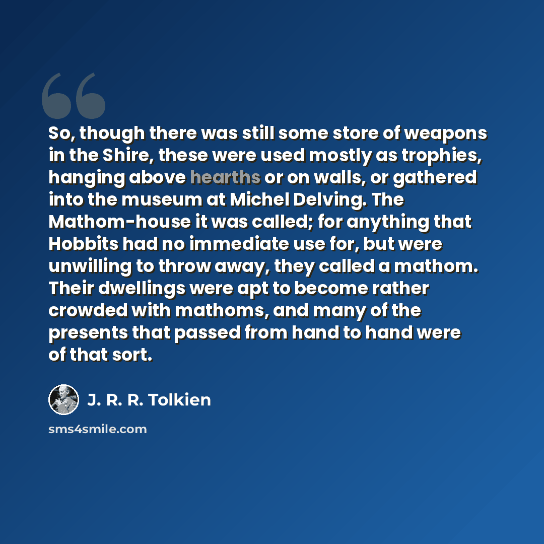 “So, though there was still some store of weapons in the Shire, these were used mostly as trophies, hanging above hearths or on walls, or gathered into the museum at Michel Delving. The Mathom-house it was called; for anything that Hobbits had no immediate use for, but were unwilling to throw away…” quote by J. R. R. Tolkien