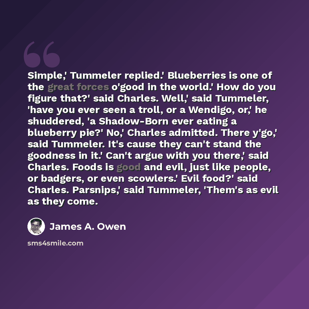 “Simple,' Tummeler replied.' Blueberries is one of the great forces o'good in the world.' How do you figure that?' said Charles. Well,' said Tummeler, 'have you ever seen a troll, or a Wendigo, or,' he shuddered, 'a Shadow-Born ever eating a blueberry pie?' No,' Charles admitted. There y'go,' said…” quote by James A. Owen