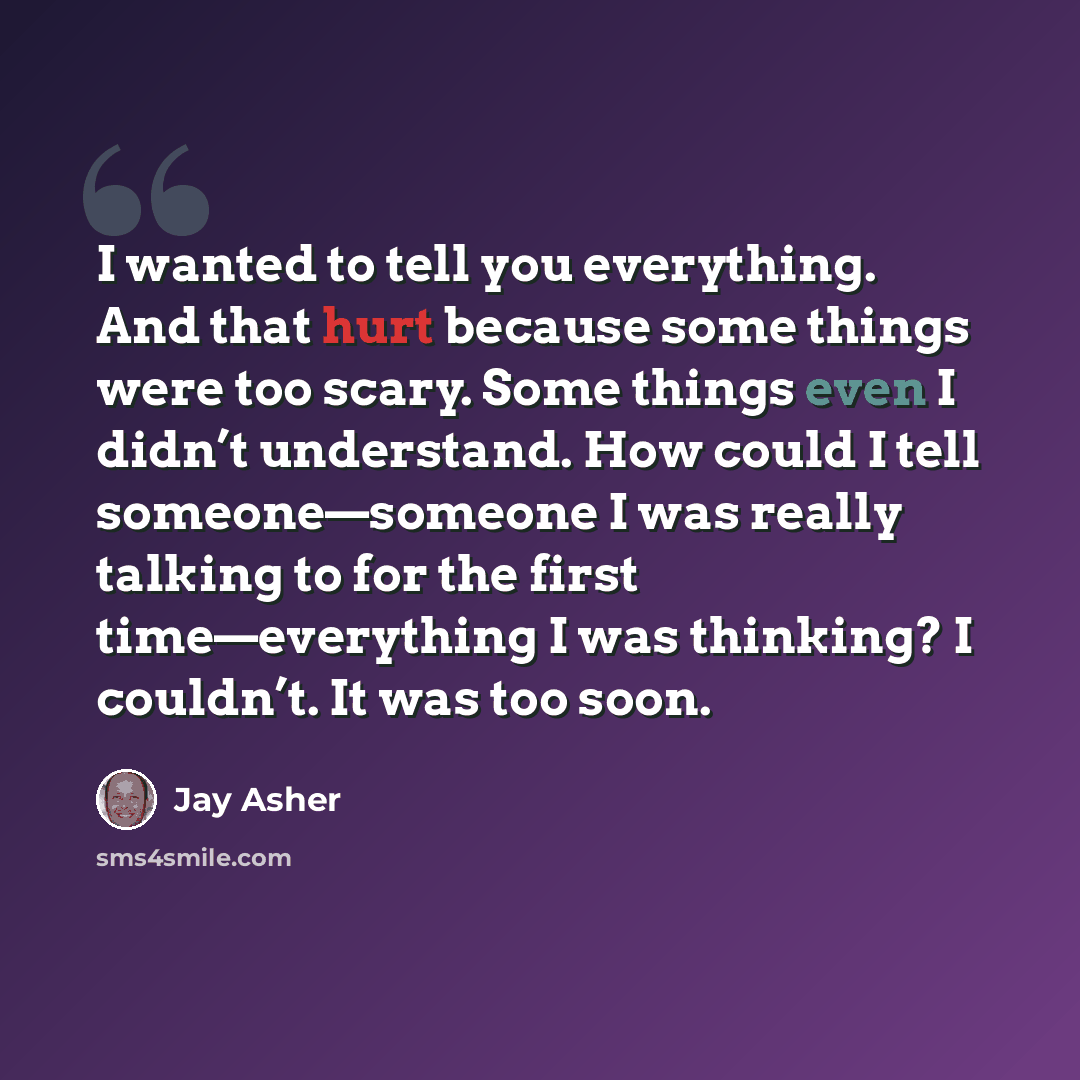 “I wanted to tell you everything. And that hurt because some things were too scary. Some things even I didn’t understand. How could I tell someone—someone I was really talking to for the first time—everything I was thinking? I couldn’t. It was too soon.” quote by Jay Asher