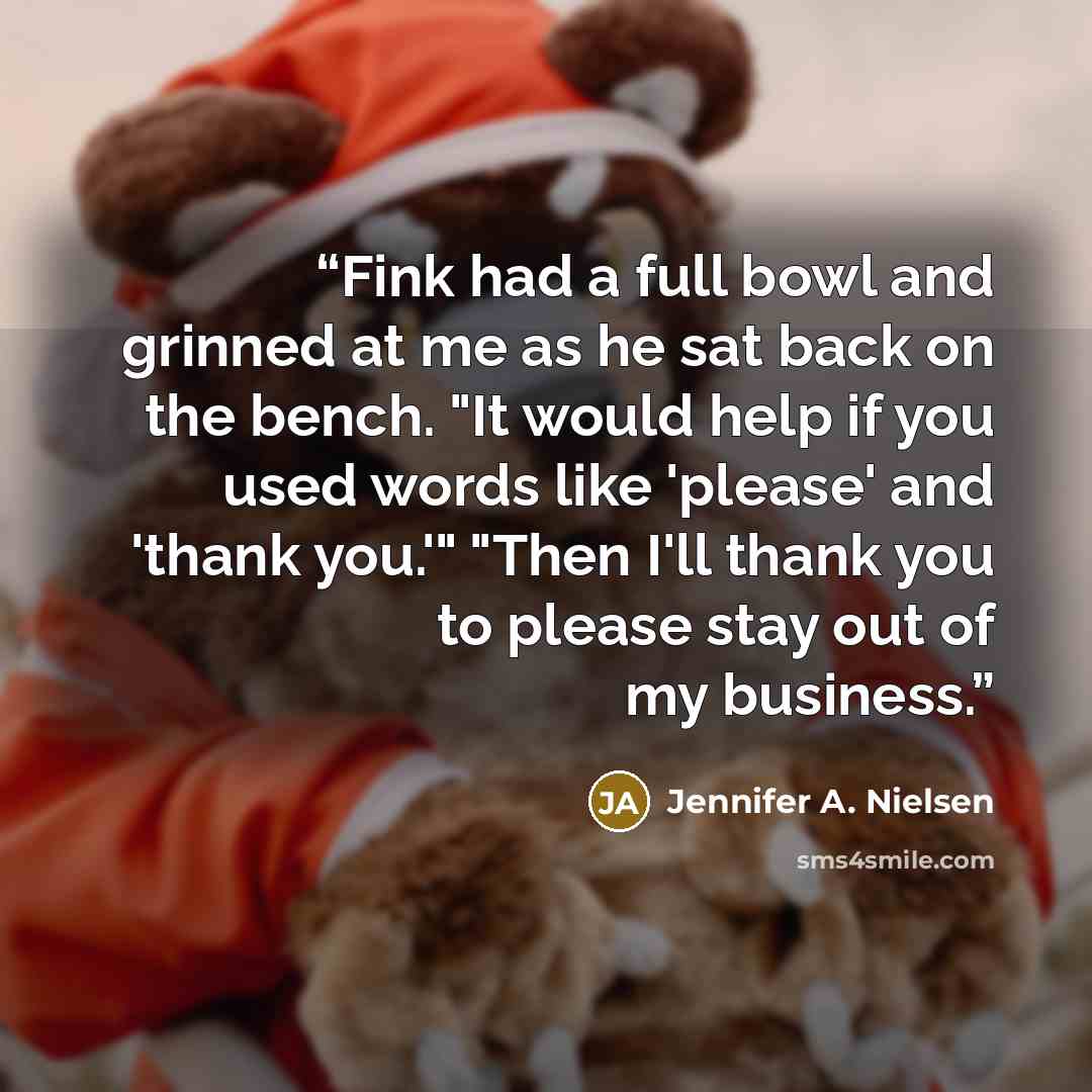 “Fink had a full bowl and grinned at me as he sat back on the bench. "It would help if you used words like 'please' and 'thank you.'" "Then I'll thank you to please stay out of my business.” quote by Jennifer A. Nielsen