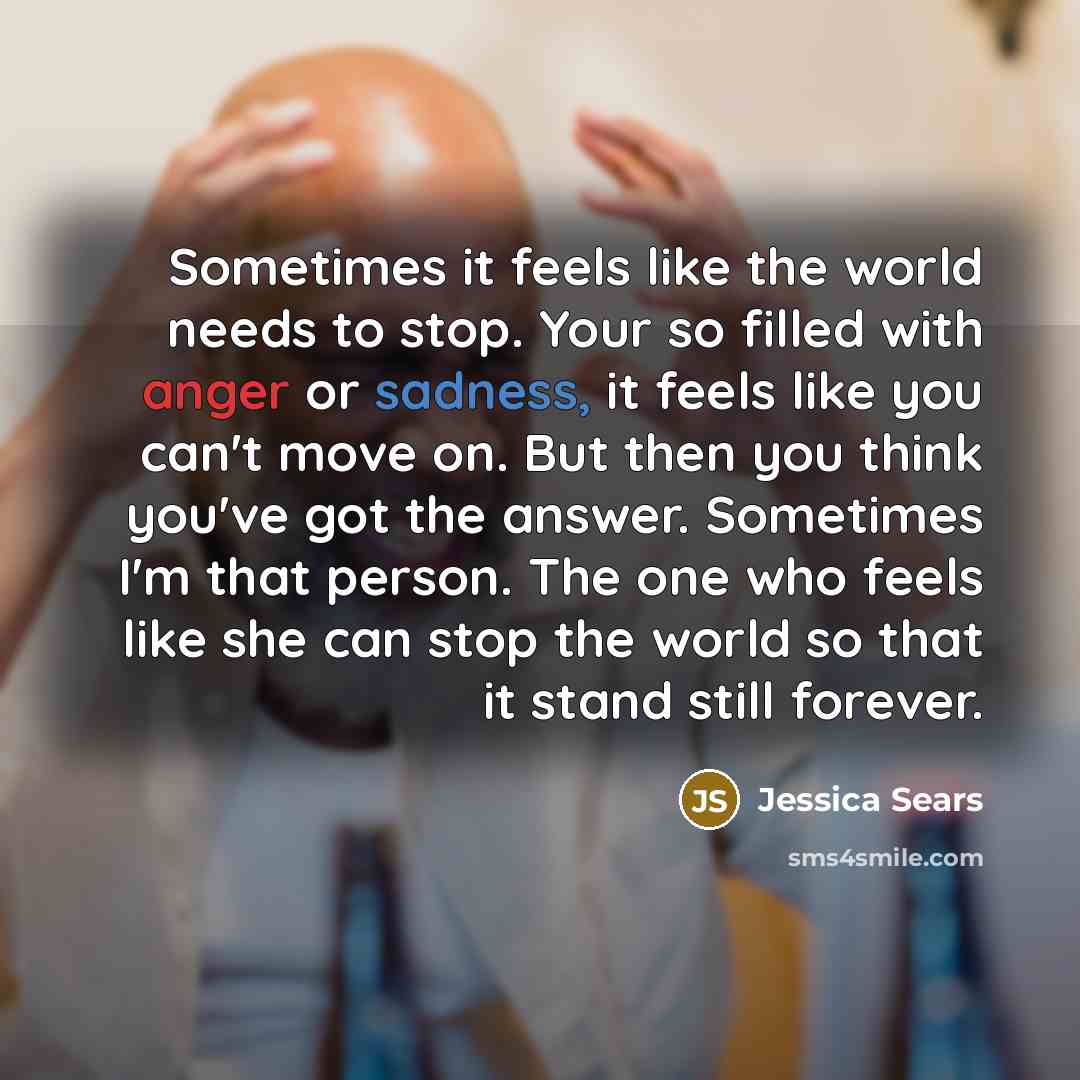 “Sometimes it feels like the world needs to stop. Your so filled with anger or sadness, it feels like you can't move on. But then you think you've got the answer. Sometimes I'm that person. The one who feels like she can stop the world so that it stand still forever.” quote by Jessica Sears