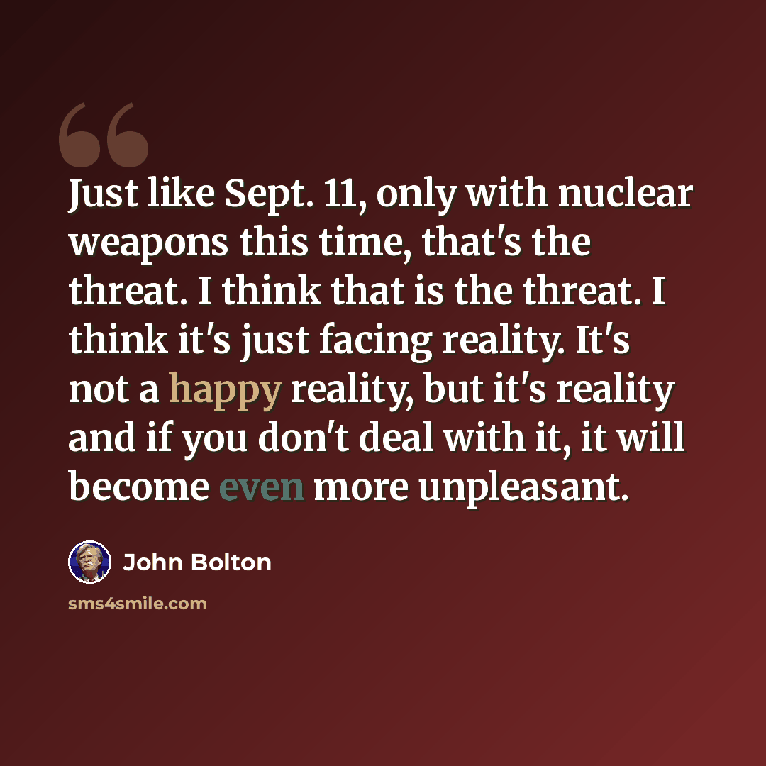 “Just like Sept. 11, only with nuclear weapons this time, that's the threat. I think that is the threat. I think it's just facing reality. It's not a happy reality, but it's reality and if you don't deal with it, it will become even more unpleasant.” quote by John Bolton