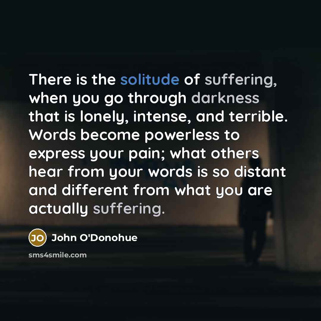 “There is the solitude of suffering, when you go through darkness that is lonely, intense, and terrible. Words become powerless to express your pain; what others hear from your words is so distant and different from what you are actually suffering.” quote by John O'Donohue