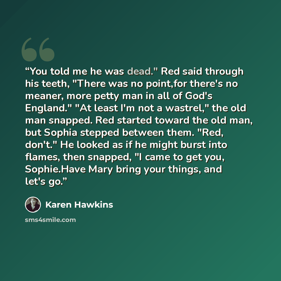 “You told me he was dead." Red said through his teeth, "There was no point,for there's no meaner, more petty man in all of God's England." "At least I'm not a wastrel," the old man snapped. Red started toward the old man, but Sophia stepped between them. "Red, don't." He looked as if he might burst…” quote by Karen Hawkins