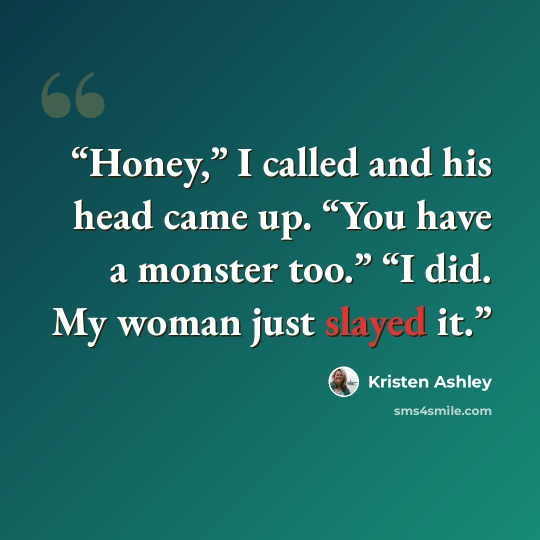 “Honey,” I called and his head came up. “You have a monster too.” “I did. My woman just slayed it.” quote by Kristen Ashley
