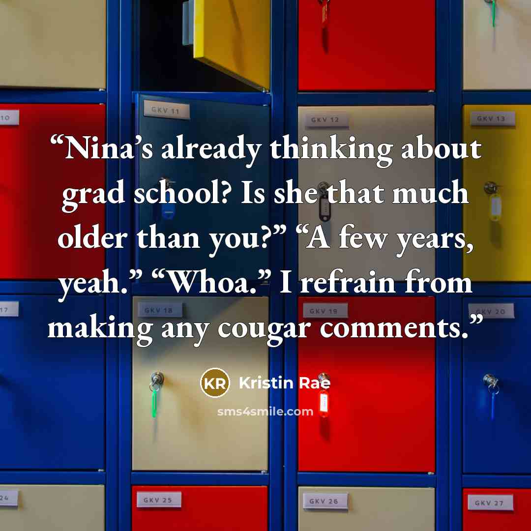 “Nina’s already thinking about grad school? Is she that much older than you?” “A few years, yeah.” “Whoa.” I refrain from making any cougar comments.” quote by Kristin Rae