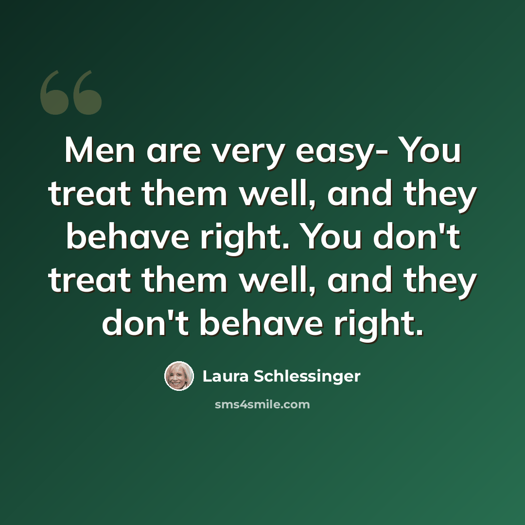 “Men are very easy- You treat them well, and they behave right. You don't treat them well, and they don't behave right.” quote by Laura Schlessinger
