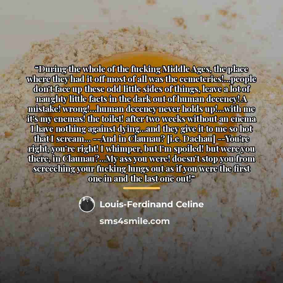 “During the whole of the fucking Middle Ages, the place where they had it off most of all was the cemeteries!...people don't face up these odd little sides of things, leave a lot of naughty little facts in the dark out of human decency! A mistake! wrong!...human decency never holds up!...with me…” quote by Louis-Ferdinand Céline