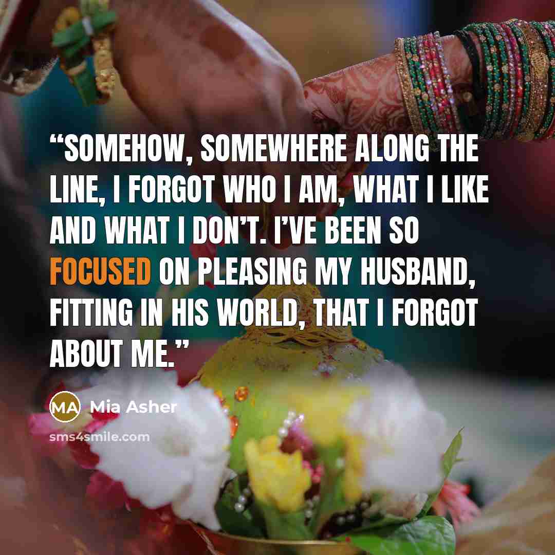 “Somehow, somewhere along the line, I forgot who I am, what I like and what I don’t. I’ve been so focused on pleasing my husband, fitting in his world, that I forgot about me.” quote by Mia Asher