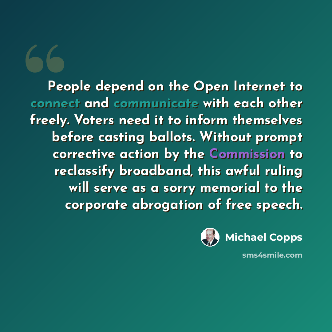 “People depend on the Open Internet to connect and communicate with each other freely. Voters need it to inform themselves before casting ballots. Without prompt corrective action by the Commission to reclassify broadband, this awful ruling will serve as a sorry memorial to the corporate abrogation…” quote by Michael Copps