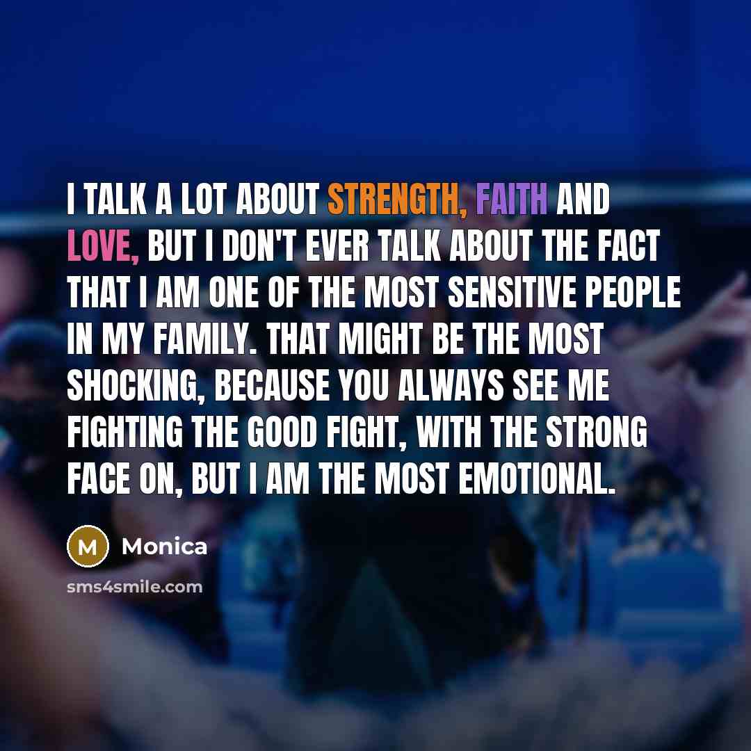 “I talk a lot about strength, faith and love, but I don't ever talk about the fact that I am one of the most sensitive people in my family. That might be the most shocking, because you always see me fighting the good fight, with the strong face on, but I am the most emotional.” quote by Monica