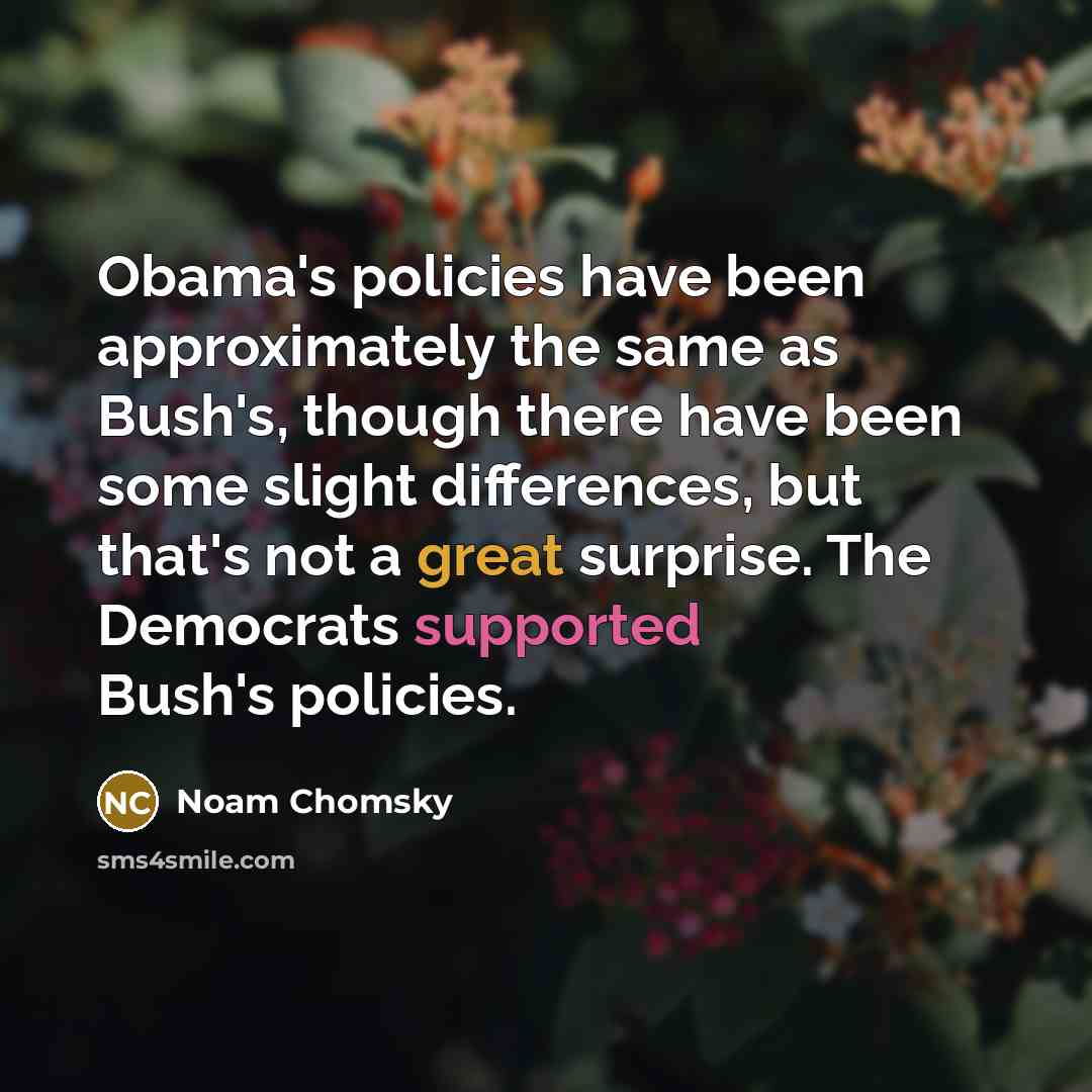 “Obama's policies have been approximately the same as Bush's, though there have been some slight differences, but that's not a great surprise. The Democrats supported Bush's policies.” quote by Noam Chomsky