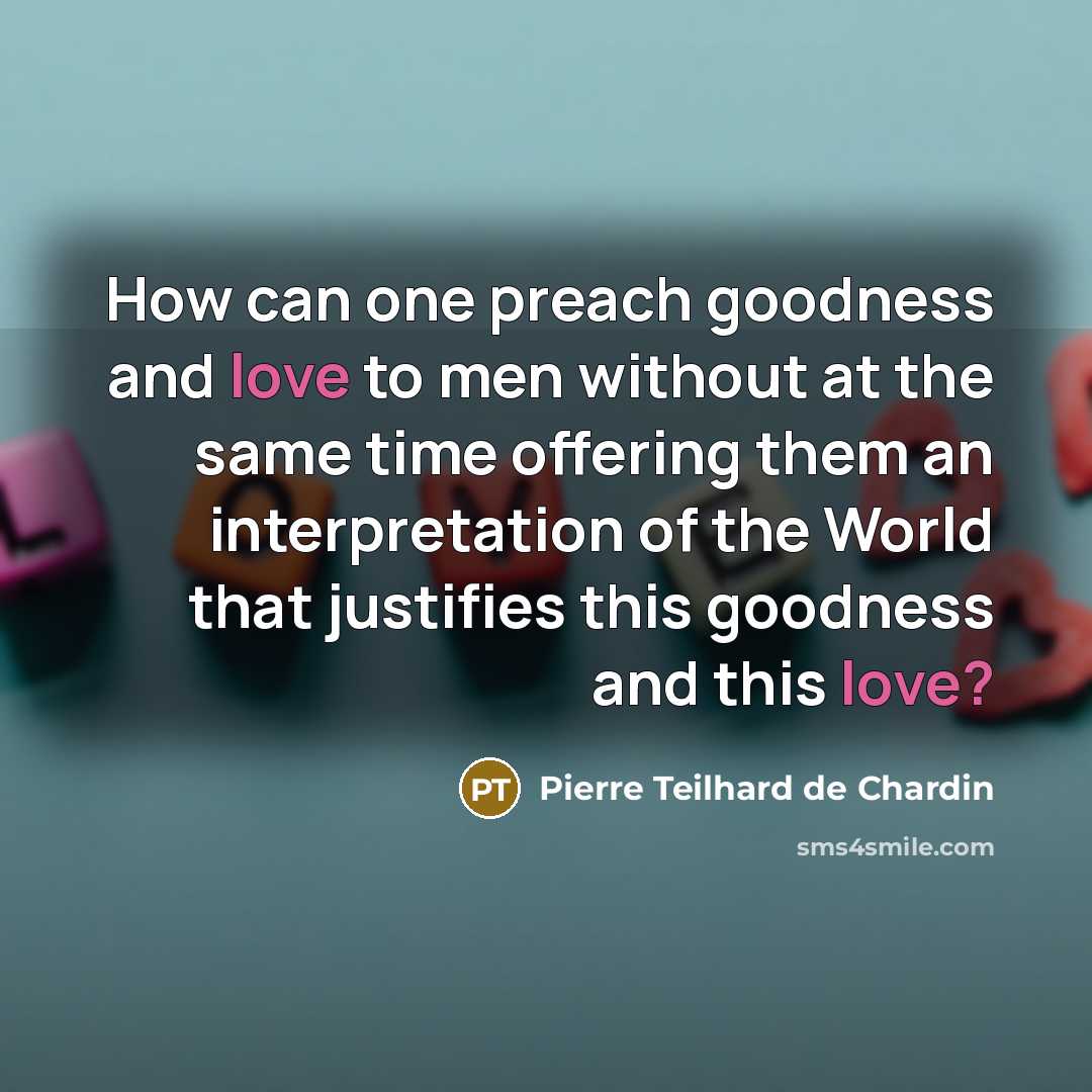 “How can one preach goodness and love to men without at the same time offering them an interpretation of the World that justifies this goodness and this love?” quote by Pierre Teilhard de Chardin