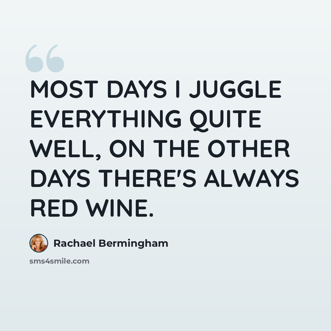 “MOST DAYS I JUGGLE EVERYTHING QUITE WELL, ON THE OTHER DAYS THERE'S ALWAYS RED WINE.” quote by Rachael Bermingham