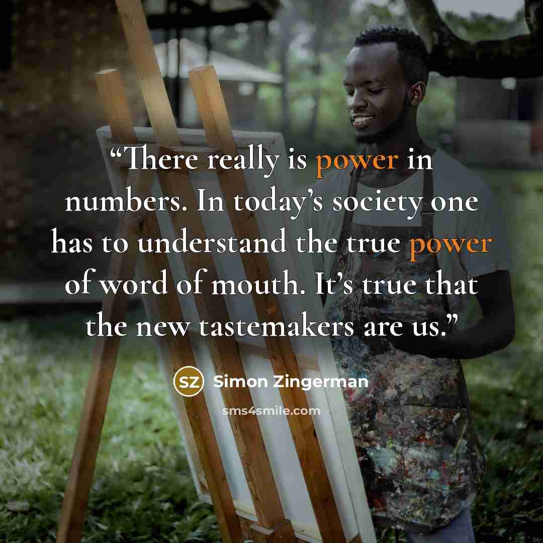 “There really is power in numbers. In today’s society one has to understand the true power of word of mouth. It’s true that the new tastemakers are us.” quote by Simon Zingerman