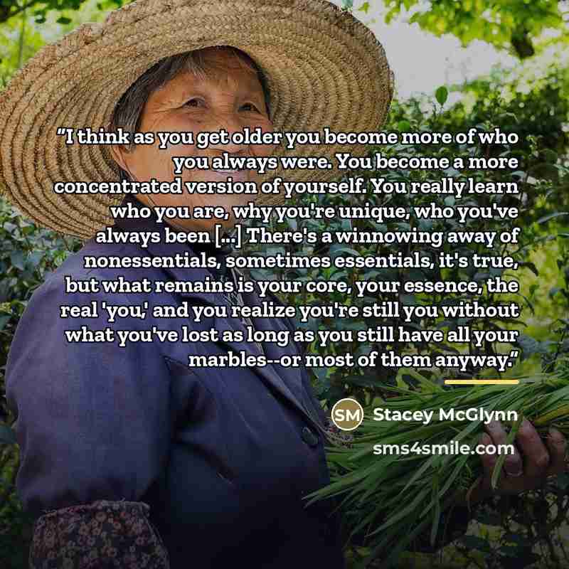 “I think as you get older you become more of who you always were. You become a more concentrated version of yourself. You really learn who you are, why you're unique, who you've always been [...] There's a winnowing away of nonessentials, sometimes essentials, it's true, but what remains is your…” quote by Stacey McGlynn