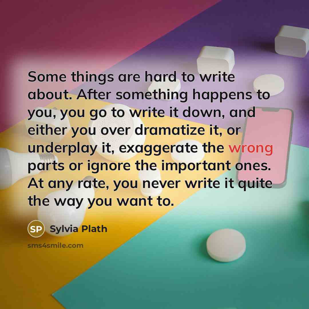 “Some things are hard to write about. After something happens to you, you go to write it down, and either you over dramatize it, or underplay it, exaggerate the wrong parts or ignore the important ones. At any rate, you never write it quite the way you want to.” quote by Sylvia Plath
