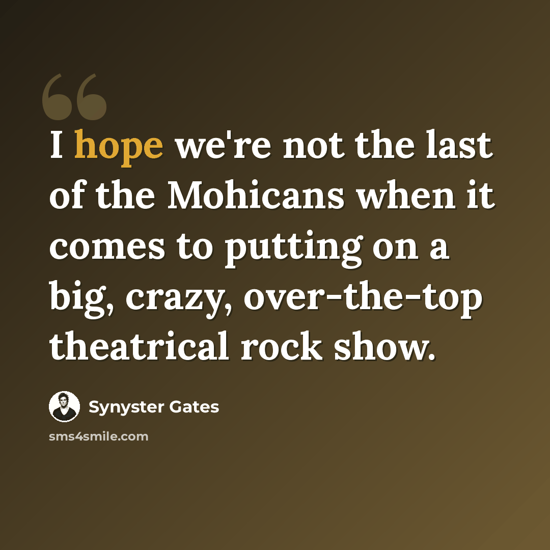 “I hope we're not the last of the Mohicans when it comes to putting on a big, crazy, over-the-top theatrical rock show.” quote by Synyster Gates