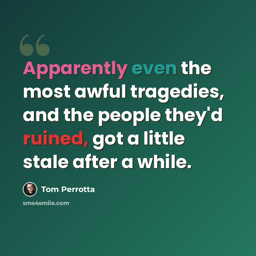“Apparently even the most awful tragedies, and the people they'd ruined, got a little stale after a while.” quote by Tom Perrotta