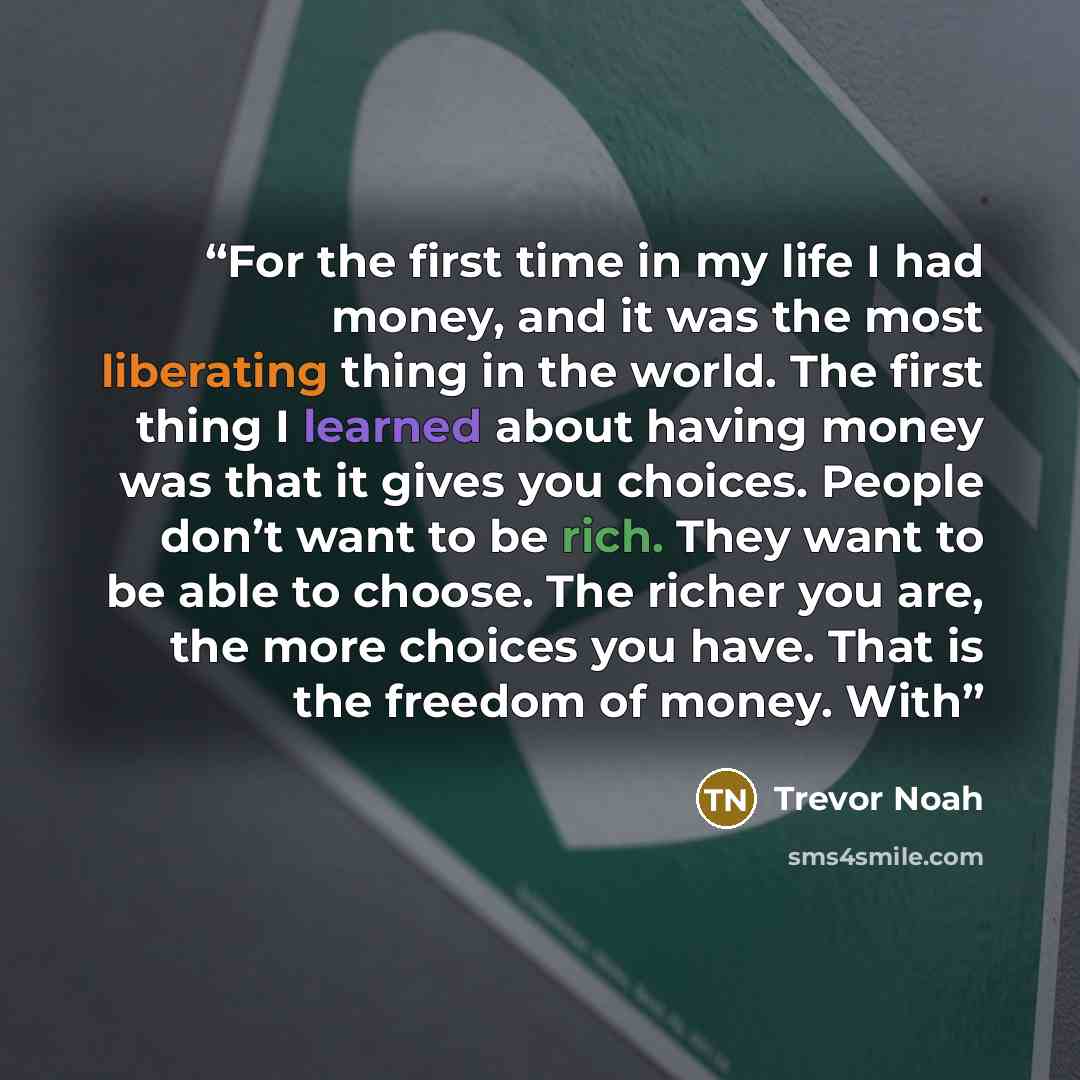 “For the first time in my life I had money, and it was the most liberating thing in the world. The first thing I learned about having money was that it gives you choices. People don’t want to be rich. They want to be able to choose. The richer you are, the more choices you have. That is the freedom…” quote by Trevor Noah