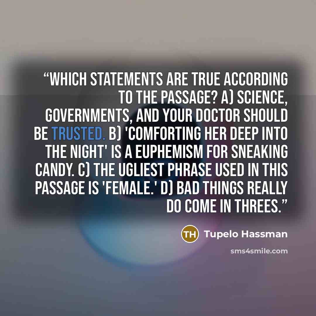“Which statements are true according to the passage? A) Science, governments, and your doctor should be trusted. B) 'Comforting her deep into the night' is a euphemism for sneaking candy. C) The ugliest phrase used in this passage is 'female.' D) Bad things really do come in threes.” quote by Tupelo Hassman