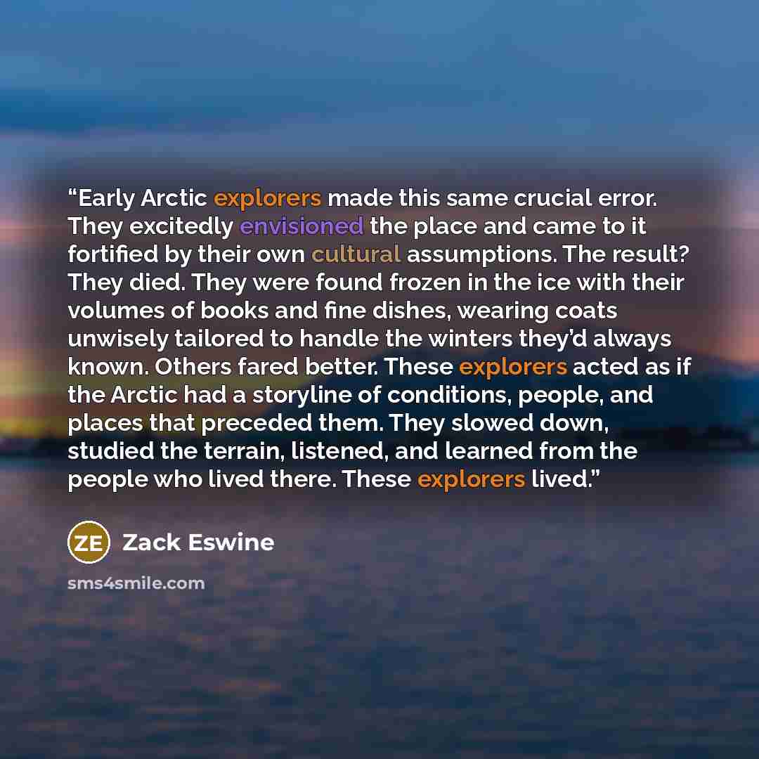 “Early Arctic explorers made this same crucial error. They excitedly envisioned the place and came to it fortified by their own cultural assumptions. The result? They died. They were found frozen in the ice with their volumes of books and fine dishes, wearing coats unwisely tailored to handle the…” quote by Zack Eswine