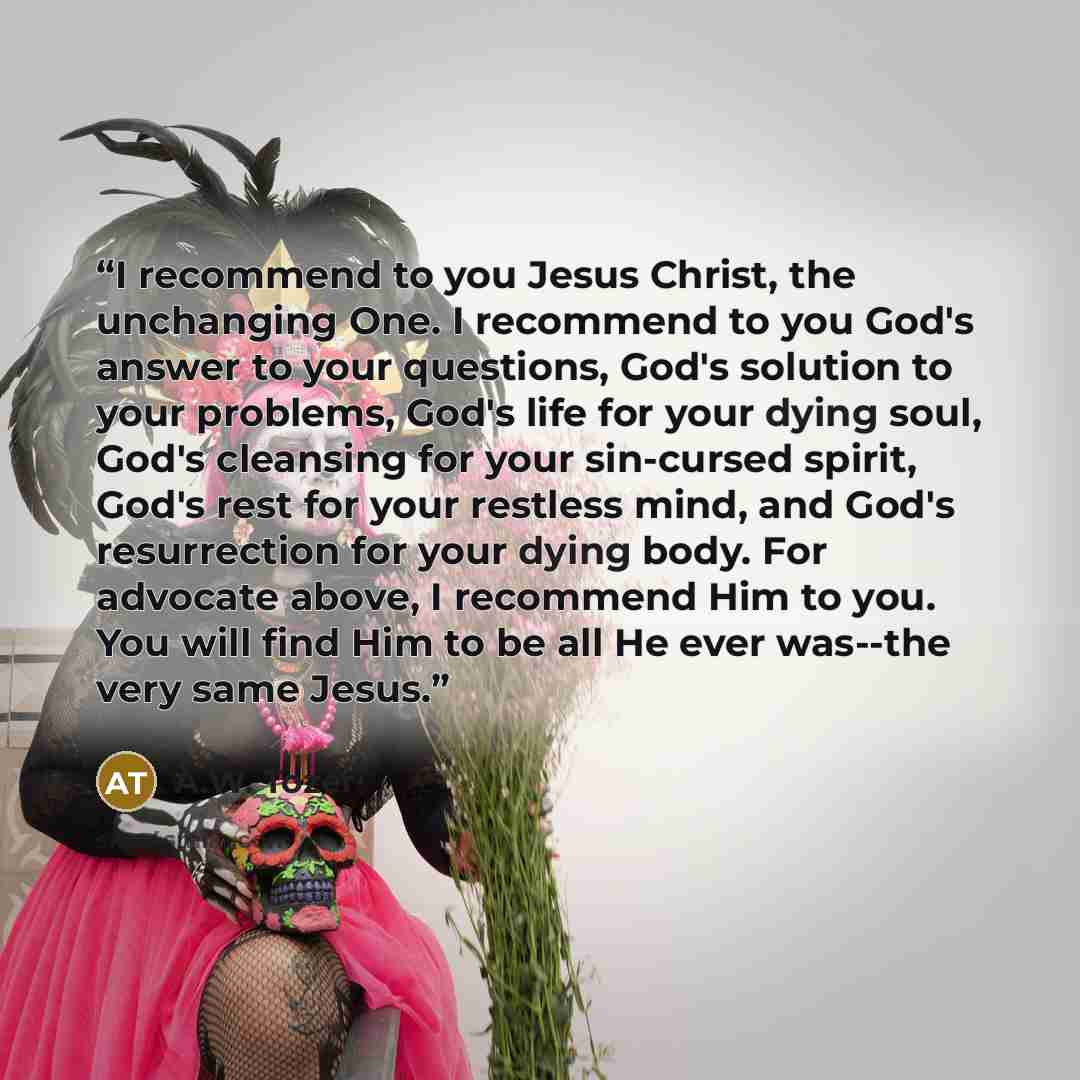 “I recommend to you Jesus Christ, the unchanging One. I recommend to you God's answer to your questions, God's solution to your problems, God's life for your dying soul, God's cleansing for your sin-cursed spirit, God's rest for your restless mind, and God's resurrection for your dying body. For…” quote by A.W. Tozer