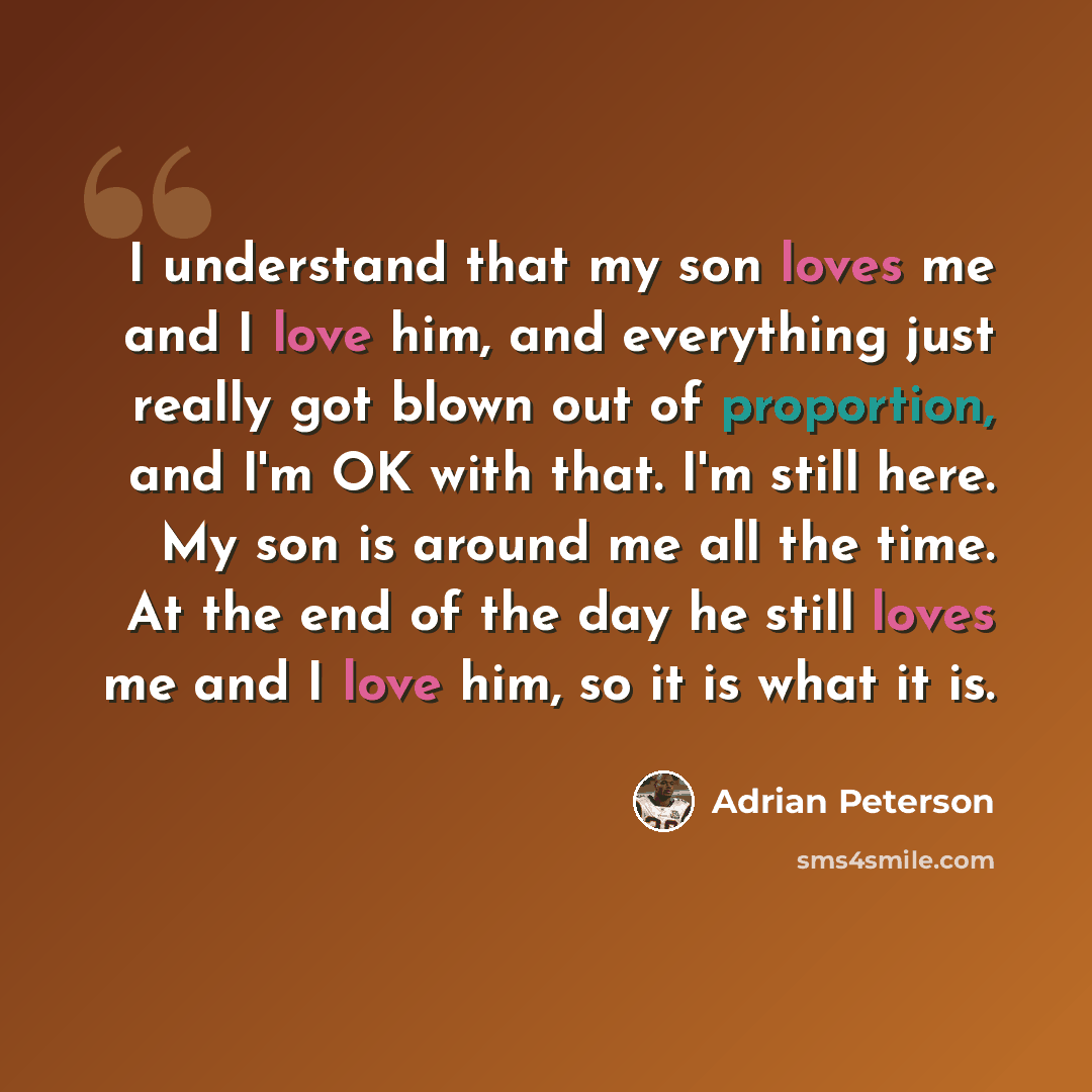 “I understand that my son loves me and I love him, and everything just really got blown out of proportion, and I'm OK with that. I'm still here. My son is around me all the time. At the end of the day he still loves me and I love him, so it is what it is.” quote by Adrian Peterson