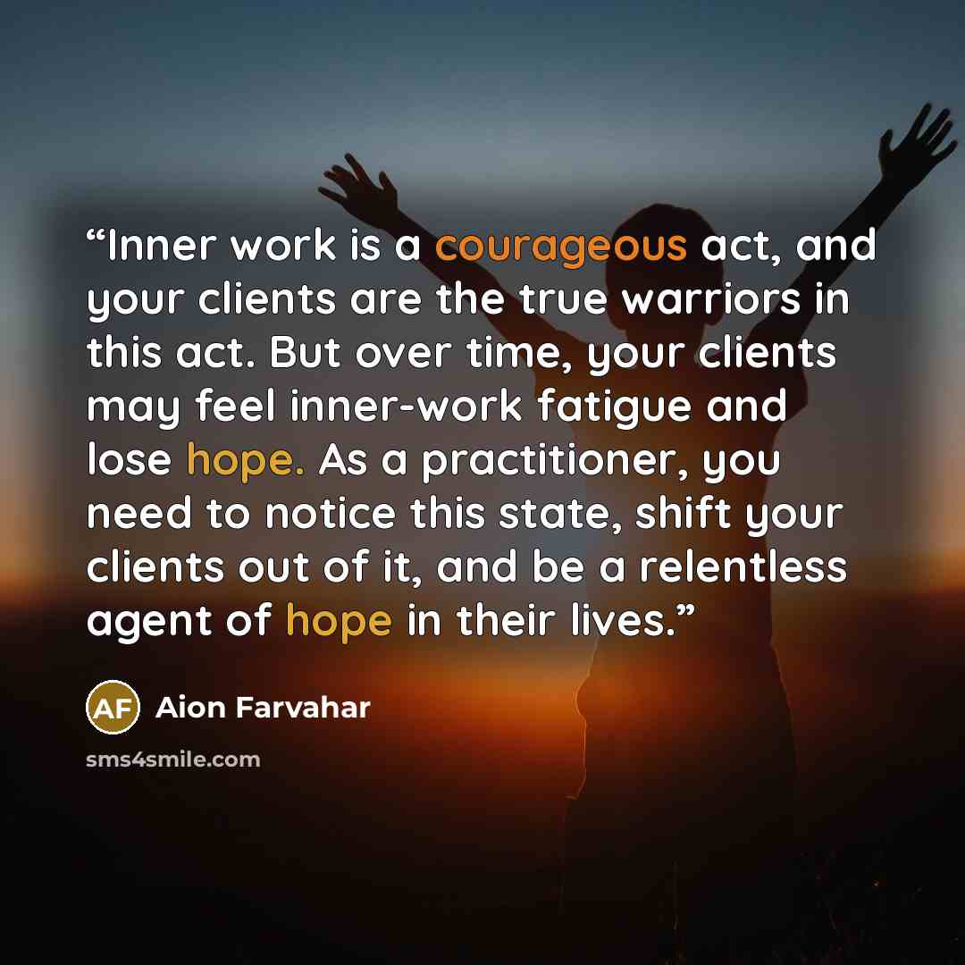 “Inner work is a courageous act, and your clients are the true warriors in this act. But over time, your clients may feel inner-work fatigue and lose hope. As a practitioner, you need to notice this state, shift your clients out of it, and be a relentless agent of hope in their lives.” quote by Aion Farvahar