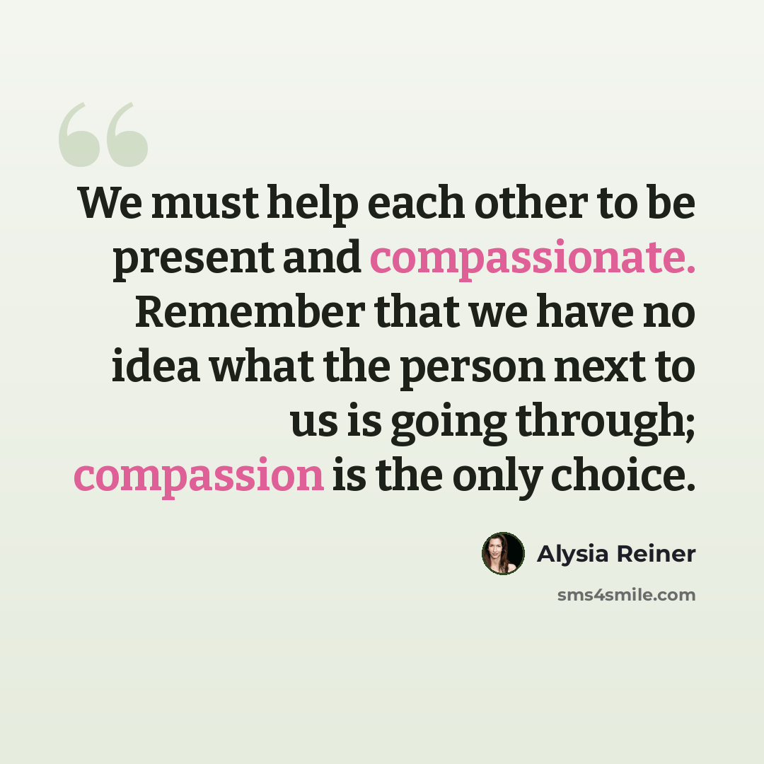 “We must help each other to be present and compassionate. Remember that we have no idea what the person next to us is going through; compassion is the only choice.” quote by Alysia Reiner
