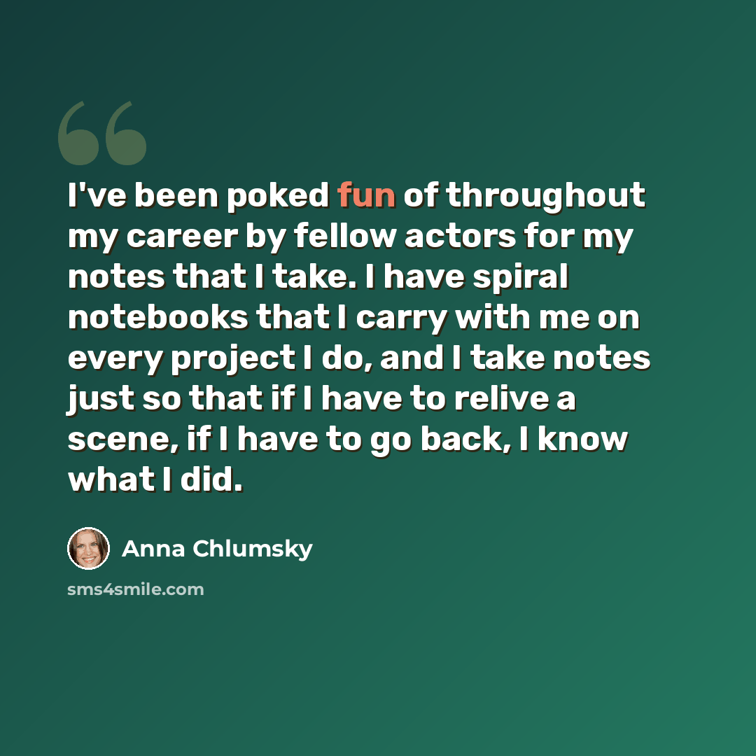 “I've been poked fun of throughout my career by fellow actors for my notes that I take. I have spiral notebooks that I carry with me on every project I do, and I take notes just so that if I have to relive a scene, if I have to go back, I know what I did.” quote by Anna Chlumsky