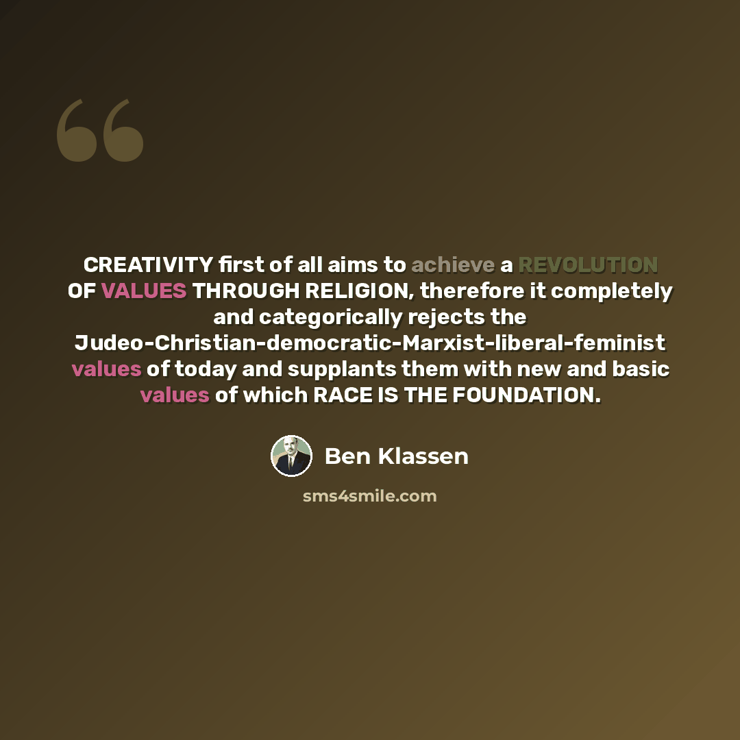 “CREATIVITY first of all aims to achieve a REVOLUTION OF VALUES THROUGH RELIGION, therefore it completely and categorically rejects the Judeo-Christian-democratic-Marxist-liberal-feminist values of today and supplants them with new and basic values of which RACE IS THE FOUNDATION.” quote by Ben Klassen
