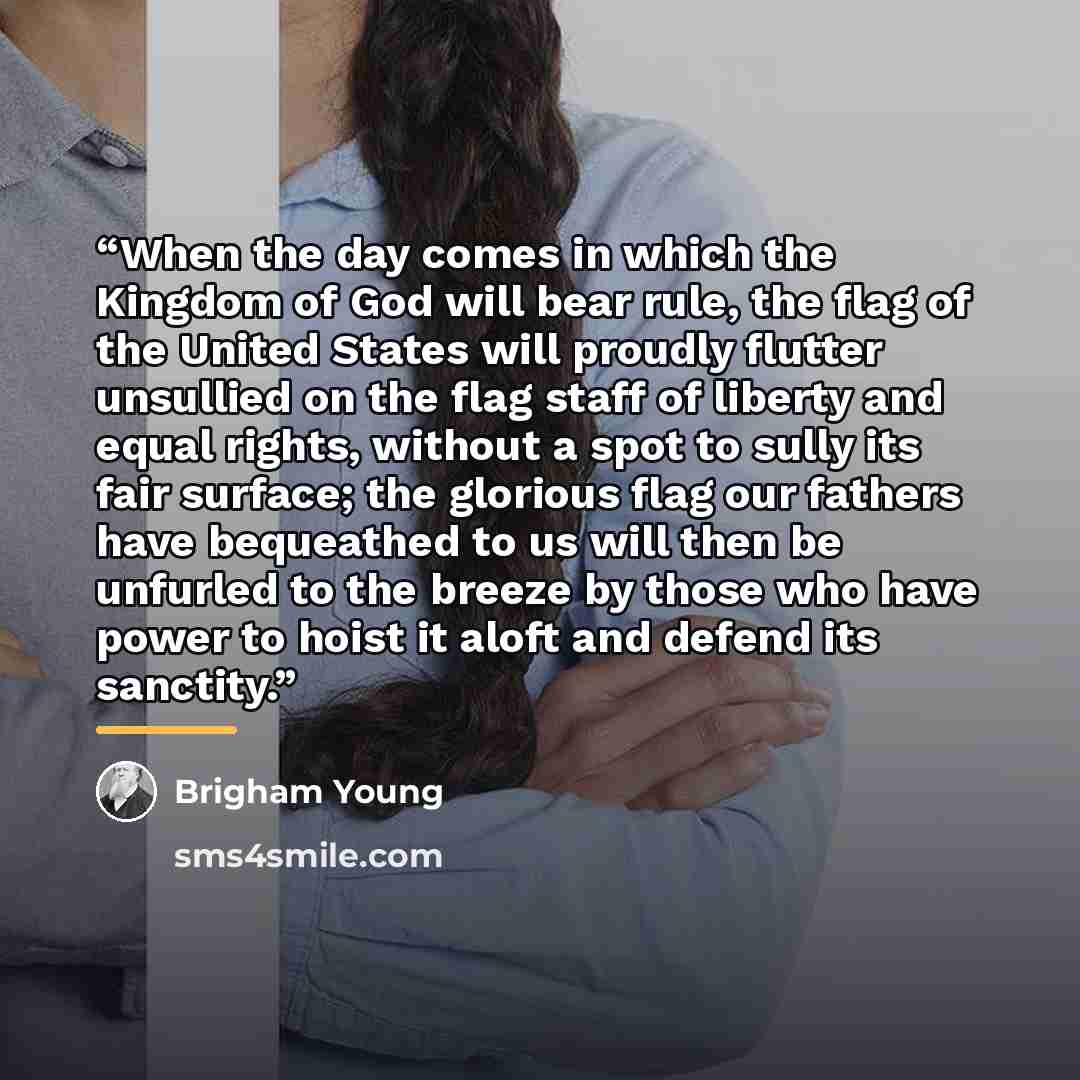 “When the day comes in which the Kingdom of God will bear rule, the flag of the United States will proudly flutter unsullied on the flag staff of liberty and equal rights, without a spot to sully its fair surface; the glorious flag our fathers have bequeathed to us will then be unfurled to the…” quote by Brigham Young