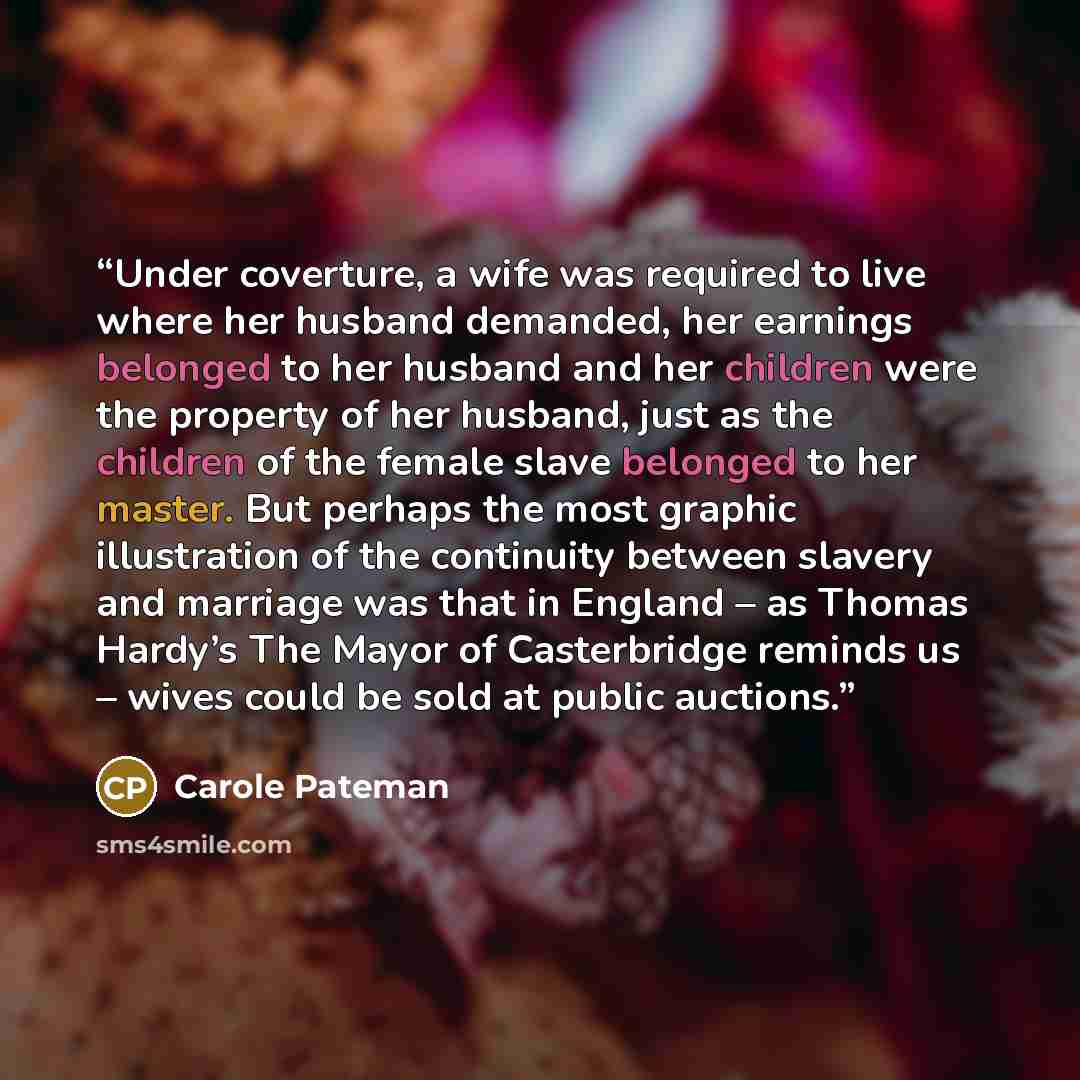 “Under coverture, a wife was required to live where her husband demanded, her earnings belonged to her husband and her children were the property of her husband, just as the children of the female slave belonged to her master. But perhaps the most graphic illustration of the continuity between…” quote by Carole Pateman