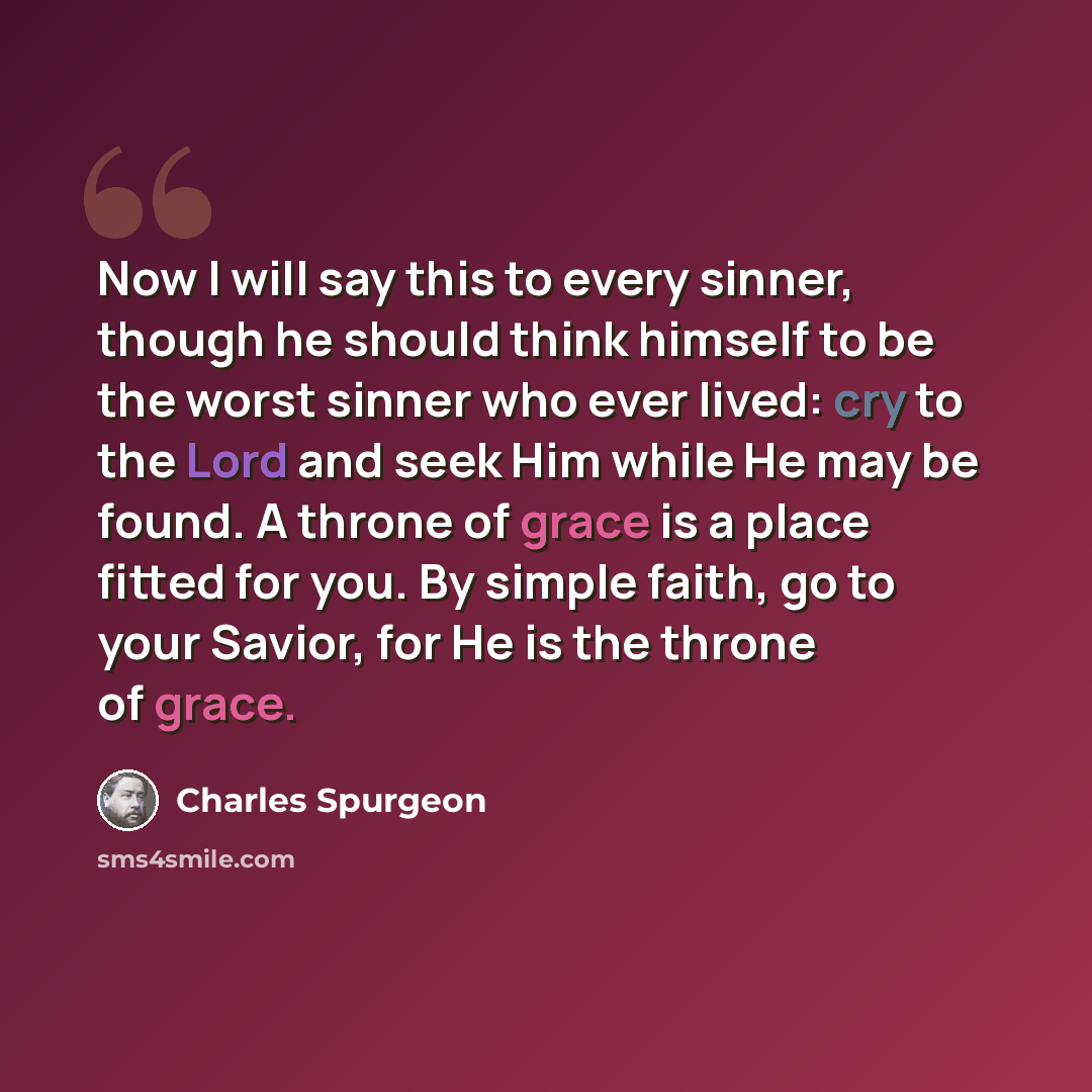 “Now I will say this to every sinner, though he should think himself to be the worst sinner who ever lived: cry to the Lord and seek Him while He may be found. A throne of grace is a place fitted for you. By simple faith, go to your Savior, for He is the throne of grace.” quote by Charles Spurgeon